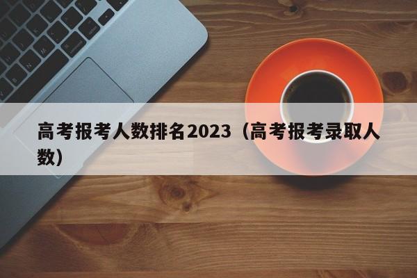 高考报考人数排名2023（高考报考录取人数）