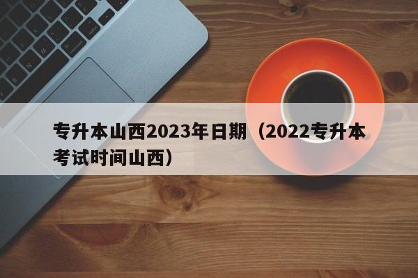 专升本山西2023年日期（2022专升本考试时间山西）