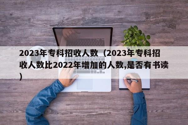 2023年专科招收人数（2023年专科招收人数比2022年增加的人数,是否有书读）