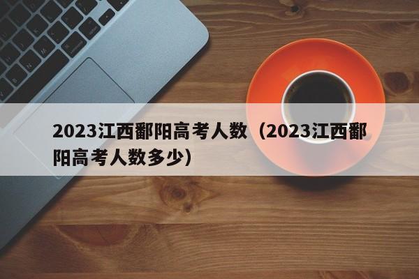 2023江西鄱阳高考人数（2023江西鄱阳高考人数多少）