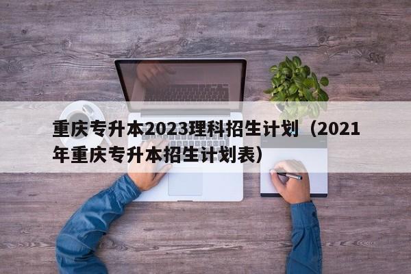 重庆专升本2023理科招生计划（2021年重庆专升本招生计划表）