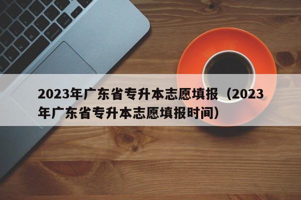 2023年广东省专升本志愿填报（2023年广东省专升本志愿填报时间）