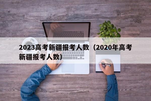 2023高考新疆报考人数（2020年高考新疆报考人数）