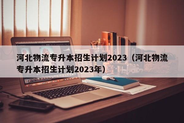 河北物流专升本招生计划2023（河北物流专升本招生计划2023年）