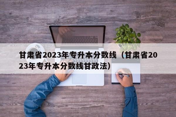 甘肃省2023年专升本分数线（甘肃省2023年专升本分数线甘政法）