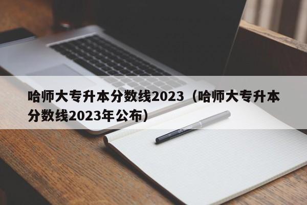 哈师大专升本分数线2023（哈师大专升本分数线2023年公布）