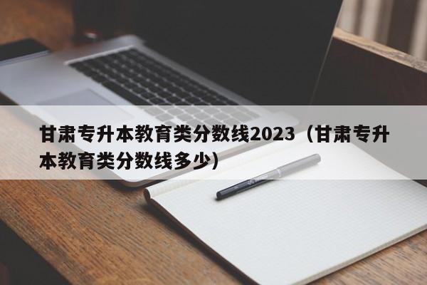 甘肃专升本教育类分数线2023（甘肃专升本教育类分数线多少）