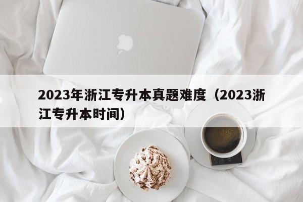 2023年浙江专升本真题难度（2023浙江专升本时间）