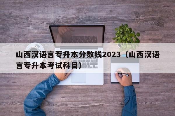 山西汉语言专升本分数线2023（山西汉语言专升本考试科目）