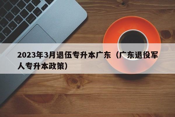 2023年3月退伍专升本广东（广东退役军人专升本政策）