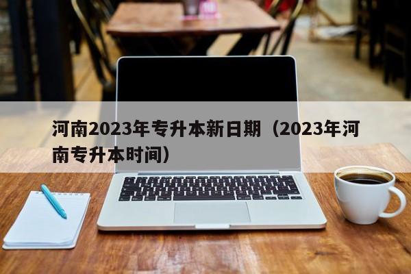 河南2023年专升本新日期（2023年河南专升本时间）