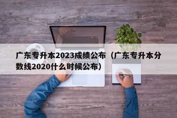 广东专升本2023成绩公布（广东专升本分数线2020什么时候公布）