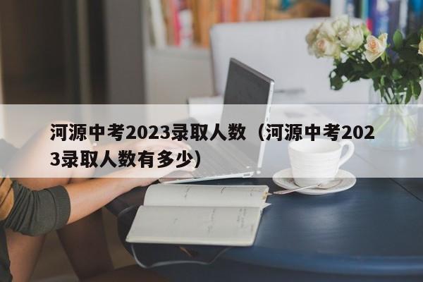 河源中考2023录取人数（河源中考2023录取人数有多少）