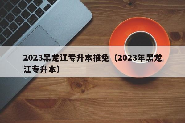 2023黑龙江专升本推免（2023年黑龙江专升本）