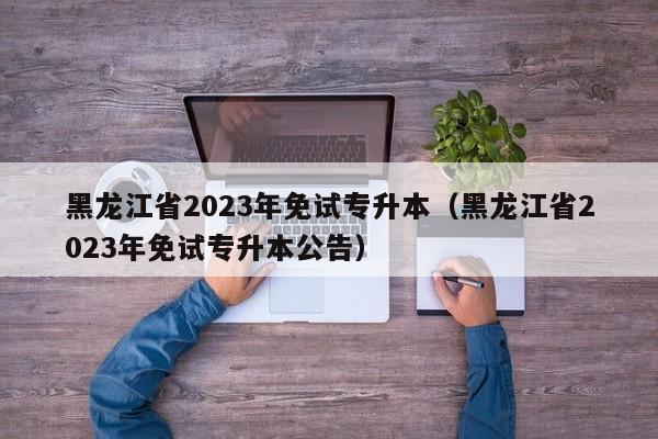 黑龙江省2023年免试专升本（黑龙江省2023年免试专升本公告）