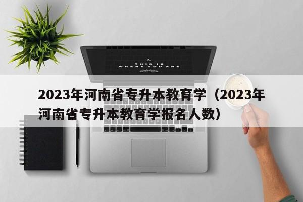 2023年河南省专升本教育学（2023年河南省专升本教育学报名人数）