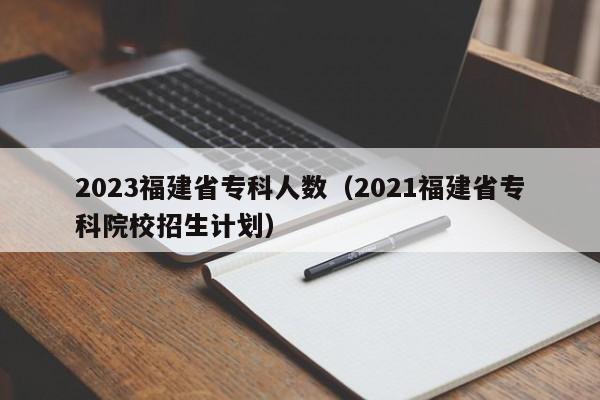 2023福建省专科人数（2021福建省专科院校招生计划）