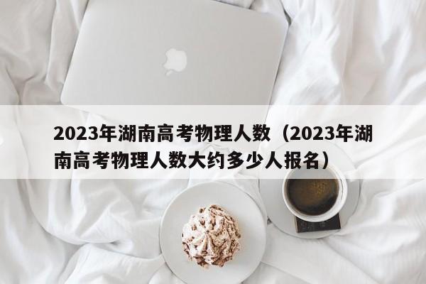 2023年湖南高考物理人数（2023年湖南高考物理人数大约多少人报名）