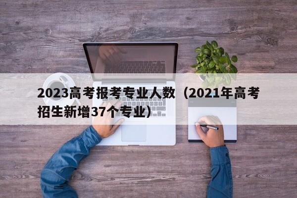 2023高考报考专业人数（2021年高考招生新增37个专业）