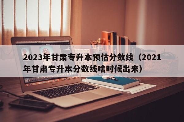 2023年甘肃专升本预估分数线（2021年甘肃专升本分数线啥时候出来）