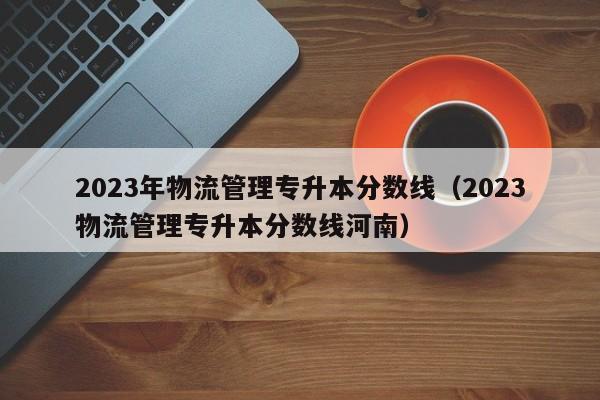 2023年物流管理专升本分数线（2023物流管理专升本分数线河南）