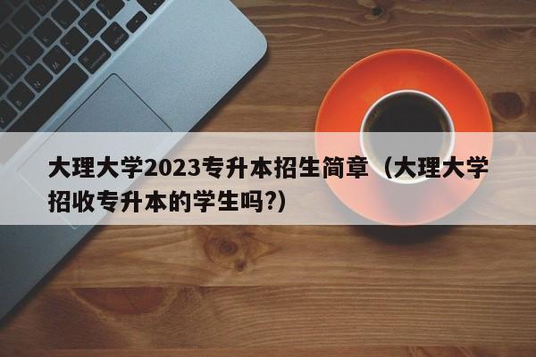 大理大学2023专升本招生简章（大理大学招收专升本的学生吗?）