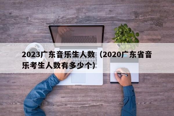 2023广东音乐生人数（2020广东省音乐考生人数有多少个）