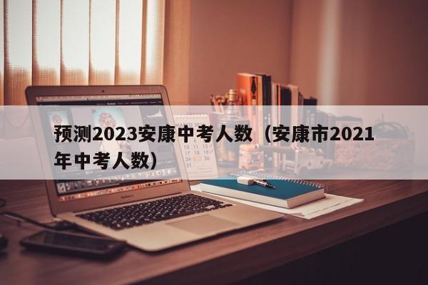 预测2023安康中考人数（安康市2021年中考人数）