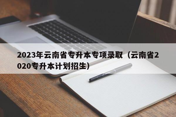 2023年云南省专升本专项录取（云南省2020专升本计划招生）