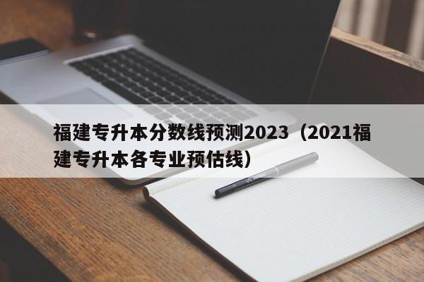 福建专升本分数线预测2023（2021福建专升本各专业预估线）