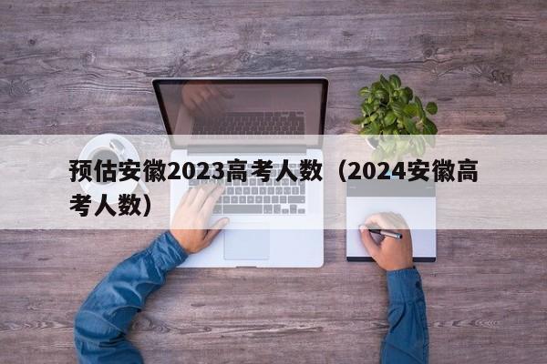 预估安徽2023高考人数（2024安徽高考人数）