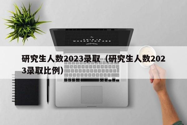 研究生人数2023录取（研究生人数2023录取比例）