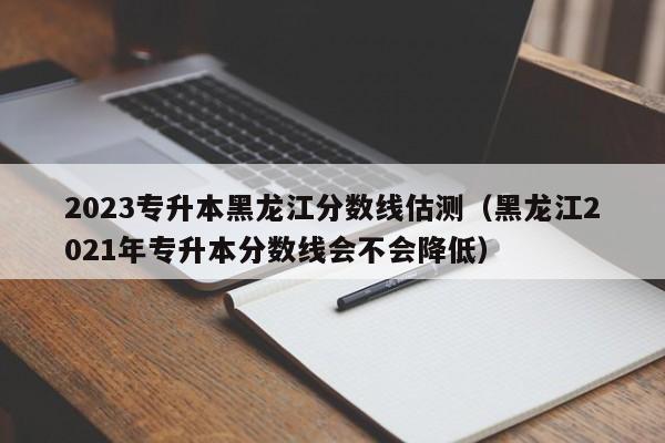 2023专升本黑龙江分数线估测（黑龙江2021年专升本分数线会不会降低）