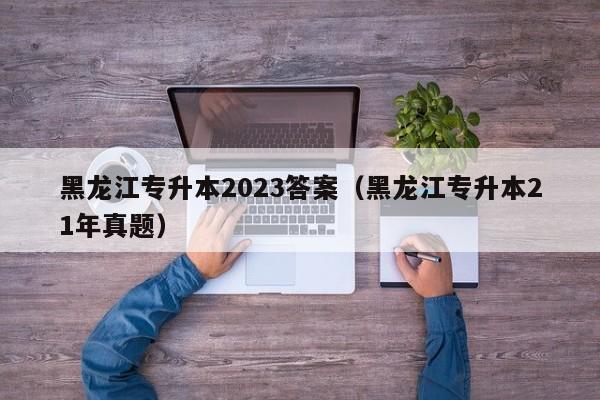 黑龙江专升本2023答案（黑龙江专升本21年真题）