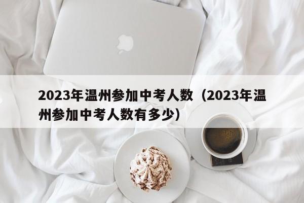 2023年温州参加中考人数（2023年温州参加中考人数有多少）