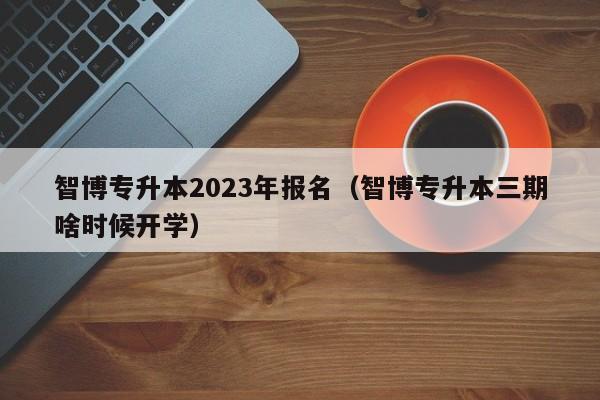 智博专升本2023年报名（智博专升本三期啥时候开学）