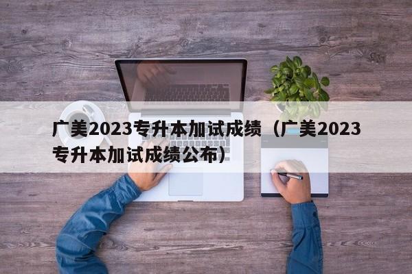 广美2023专升本加试成绩（广美2023专升本加试成绩公布）