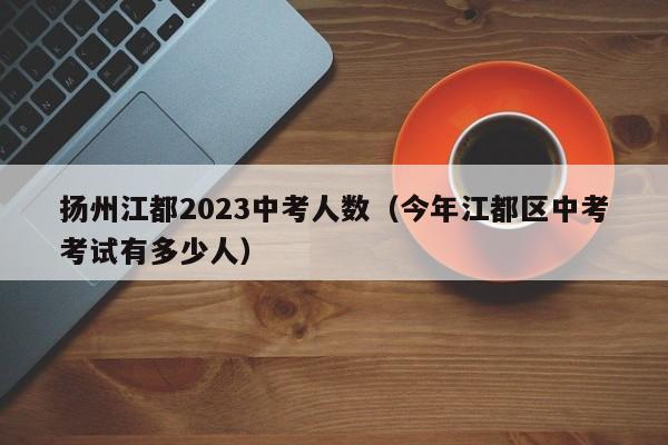 扬州江都2023中考人数（今年江都区中考考试有多少人）