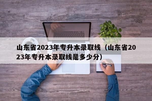 山东省2023年专升本录取线（山东省2023年专升本录取线是多少分）