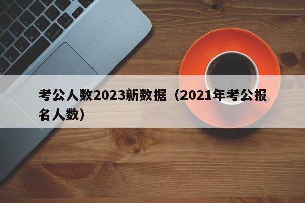 考公人数2023新数据（2021年考公报名人数）