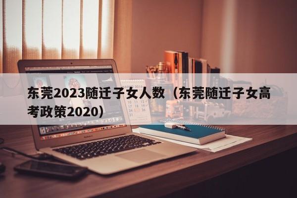 东莞2023随迁子女人数（东莞随迁子女高考政策2020）