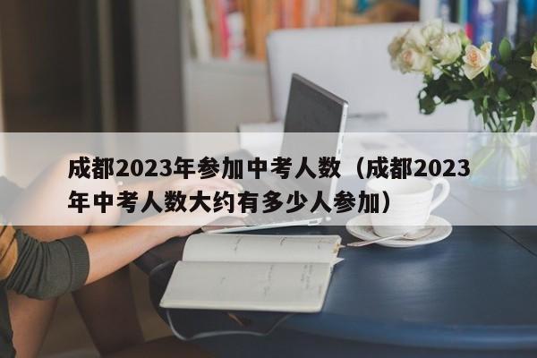 成都2023年参加中考人数（成都2023年中考人数大约有多少人参加）