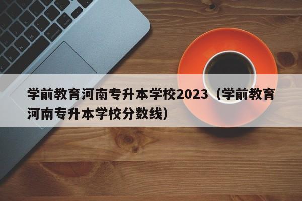 学前教育河南专升本学校2023（学前教育河南专升本学校分数线）