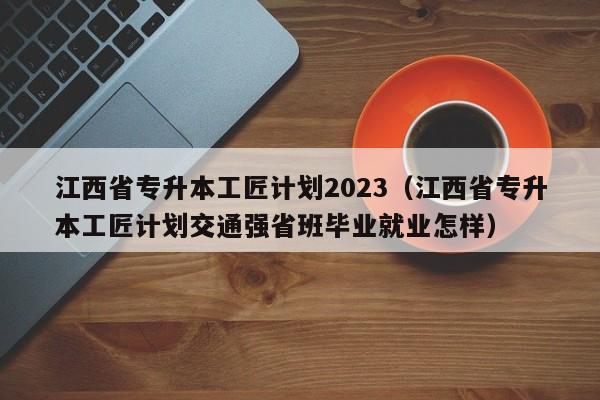 江西省专升本工匠计划2023（江西省专升本工匠计划交通强省班毕业就业怎样）