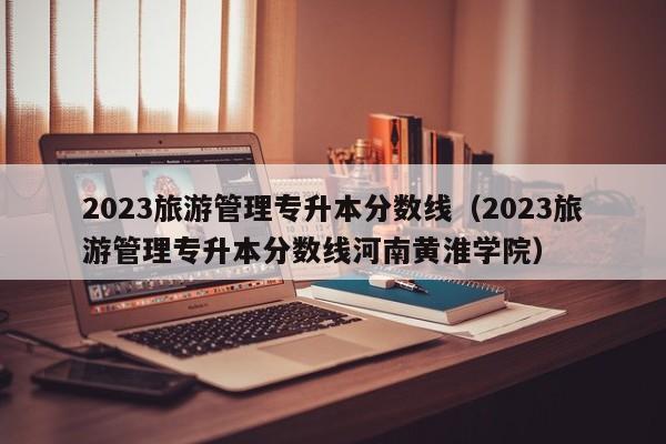 2023旅游管理专升本分数线（2023旅游管理专升本分数线河南黄淮学院）