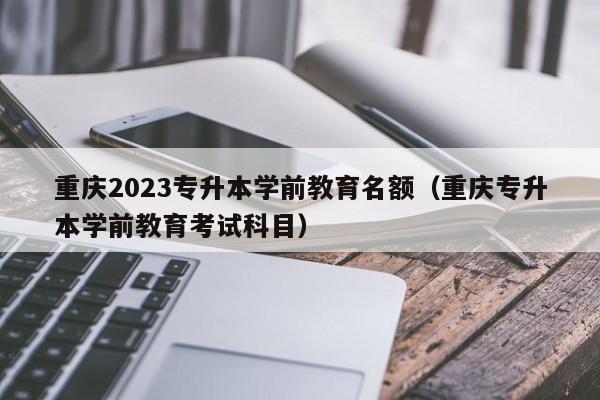 重庆2023专升本学前教育名额（重庆专升本学前教育考试科目）