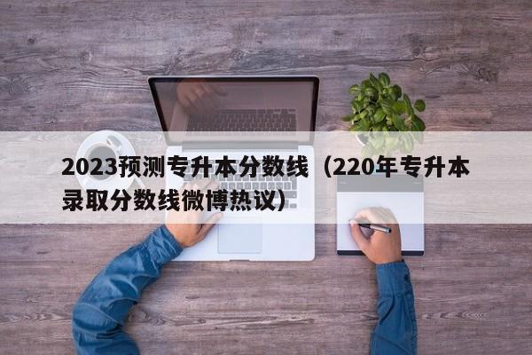 2023预测专升本分数线（220年专升本录取分数线微博热议）