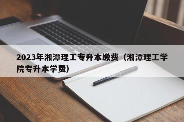 2023年湘潭理工专升本缴费（湘潭理工学院专升本学费）