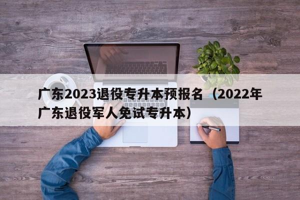 广东2023退役专升本预报名（2022年广东退役军人免试专升本）