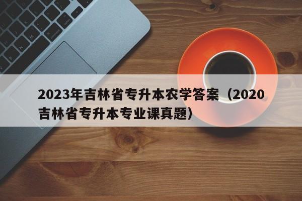 2023年吉林省专升本农学答案（2020吉林省专升本专业课真题）